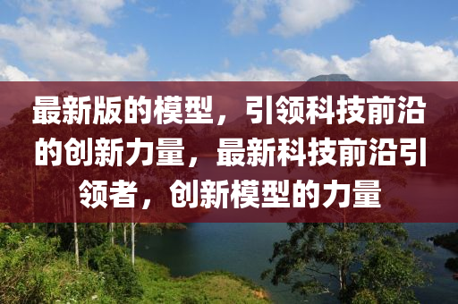 最新版的模型，引領科技前沿的創(chuàng)新力量，最新科技前沿引領者，創(chuàng)新模型的力量