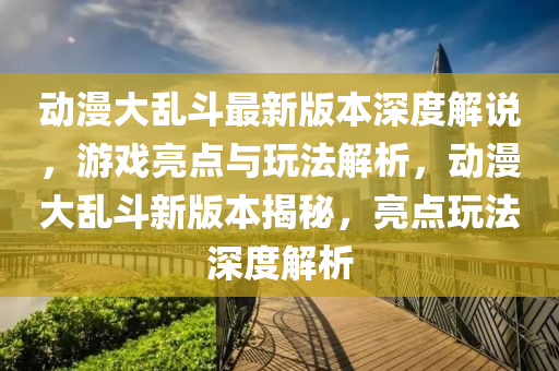動漫大亂斗最新版本深度解說，游戲亮點與玩法解析，動漫大亂斗新版本揭秘，亮點玩法深度解析