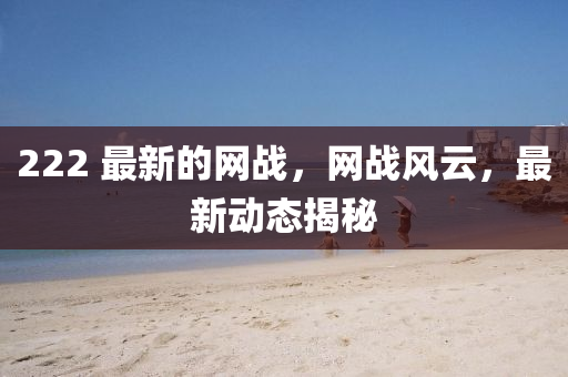 222 最新的網(wǎng)戰(zhàn)，網(wǎng)戰(zhàn)風(fēng)云，最新動(dòng)態(tài)揭秘