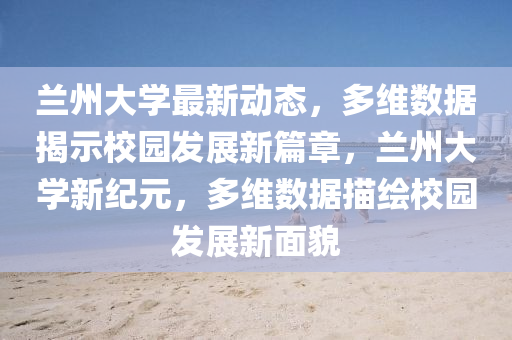 蘭州大學(xué)最新動態(tài)，多維數(shù)據(jù)揭示校園發(fā)展新篇章，蘭州大學(xué)新紀(jì)元，多維數(shù)據(jù)描繪校園發(fā)展新面貌