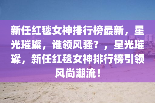新任紅毯女神排行榜最新，星光璀璨，誰領(lǐng)風(fēng)騷？，星光璀璨，新任紅毯女神排行榜引領(lǐng)風(fēng)尚潮流！