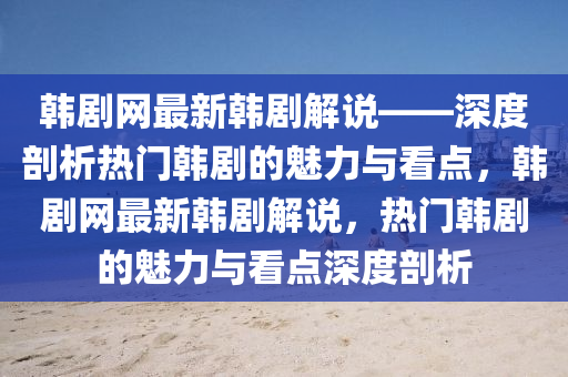 韓劇網(wǎng)最新韓劇解說——深度剖析熱門韓劇的魅力與看點，韓劇網(wǎng)最新韓劇解說，熱門韓劇的魅力與看點深度剖析