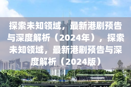 探索未知領(lǐng)域，最新港劇預(yù)告與深度解析（2024年），探索未知領(lǐng)域，最新港劇預(yù)告與深度解析（2024版）