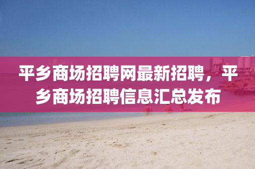 平鄉(xiāng)商場招聘網(wǎng)最新招聘，平鄉(xiāng)商場招聘信息匯總發(fā)布