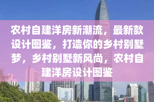 農(nóng)村自建洋房新潮流，最新款設(shè)計圖鑒，打造你的鄉(xiāng)村別墅夢，鄉(xiāng)村別墅新風尚，農(nóng)村自建洋房設(shè)計圖鑒