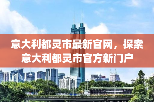 意大利都靈市最新官網(wǎng)，探索意大利都靈市官方新門戶