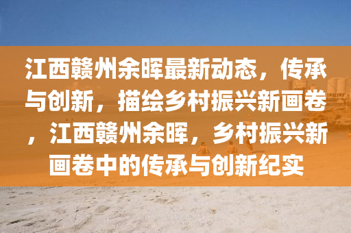 江西贛州余暉最新動態(tài)，傳承與創(chuàng)新，描繪鄉(xiāng)村振興新畫卷，江西贛州余暉，鄉(xiāng)村振興新畫卷中的傳承與創(chuàng)新紀(jì)實