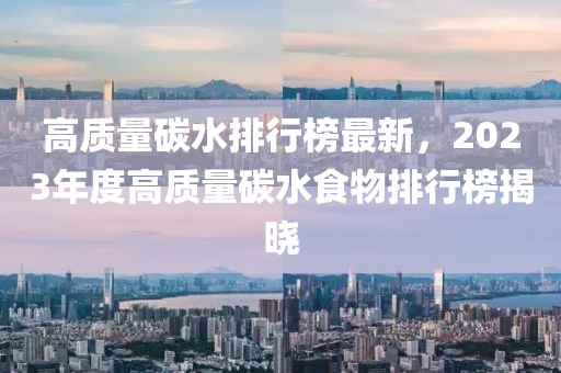 高質(zhì)量碳水排行榜最新，2023年度高質(zhì)量碳水食物排行榜揭曉