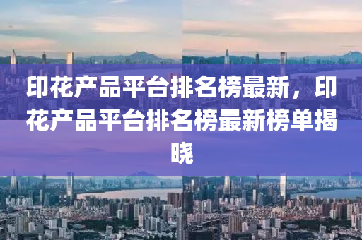 印花產(chǎn)品平臺排名榜最新，印花產(chǎn)品平臺排名榜最新榜單揭曉