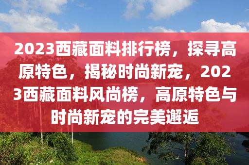 2023西藏面料排行榜，探尋高原特色，揭秘時(shí)尚新寵，2023西藏面料風(fēng)尚榜，高原特色與時(shí)尚新寵的完美邂逅