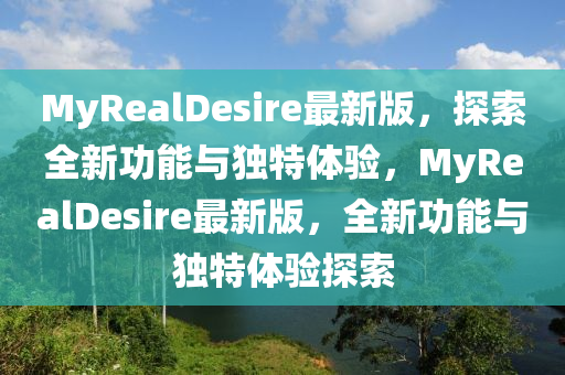 MyRealDesire最新版，探索全新功能與獨特體驗，MyRealDesire最新版，全新功能與獨特體驗探索