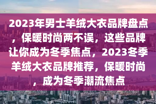 2023年男士羊絨大衣品牌盤點，保暖時尚兩不誤，這些品牌讓你成為冬季焦點，2023冬季羊絨大衣品牌推薦，保暖時尚，成為冬季潮流焦點