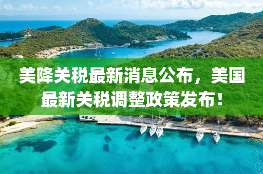 美降關(guān)稅最新消息公布，美國最新關(guān)稅調(diào)整政策發(fā)布！
