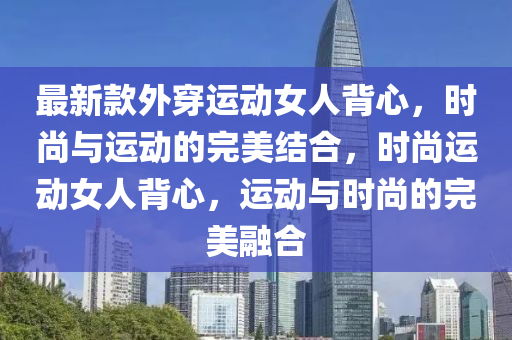 最新款外穿運(yùn)動女人背心，時尚與運(yùn)動的完美結(jié)合，時尚運(yùn)動女人背心，運(yùn)動與時尚的完美融合