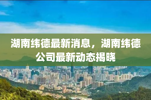 湖南緯德最新消息，湖南緯德公司最新動態(tài)揭曉