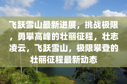 飛躍雪山最新進展，挑戰(zhàn)極限，勇攀高峰的壯麗征程，壯志凌云，飛躍雪山，極限攀登的壯麗征程最新動態(tài)
