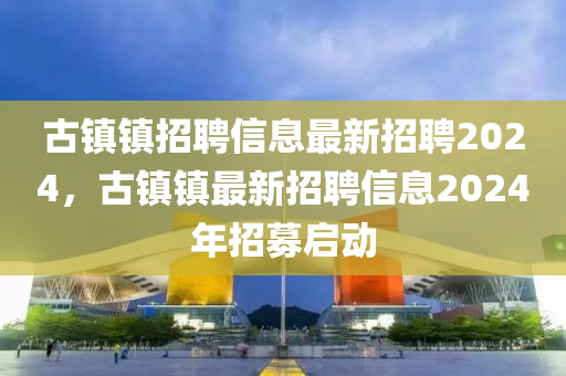 古鎮(zhèn)鎮(zhèn)招聘信息最新招聘2024，古鎮(zhèn)鎮(zhèn)最新招聘信息2024年招募啟動