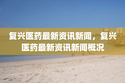 復(fù)興醫(yī)藥最新資訊新聞，復(fù)興醫(yī)藥最新資訊新聞概況