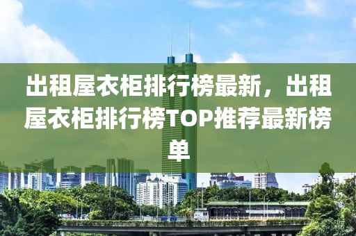 出租屋衣柜排行榜最新，出租屋衣柜排行榜TOP推薦最新榜單
