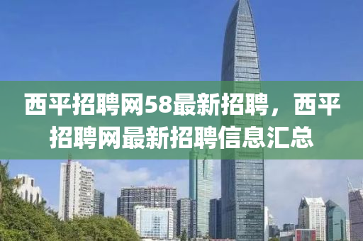 西平招聘網(wǎng)58最新招聘，西平招聘網(wǎng)最新招聘信息匯總