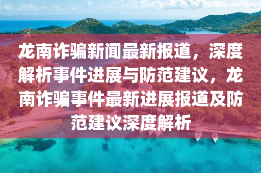 龍南詐騙新聞最新報道，深度解析事件進展與防范建議，龍南詐騙事件最新進展報道及防范建議深度解析