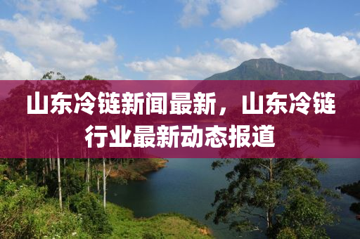山東冷鏈新聞最新，山東冷鏈行業(yè)最新動(dòng)態(tài)報(bào)道