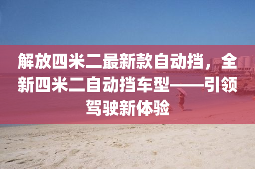 解放四米二最新款自動(dòng)擋，全新四米二自動(dòng)擋車(chē)型——引領(lǐng)駕駛新體驗(yàn)