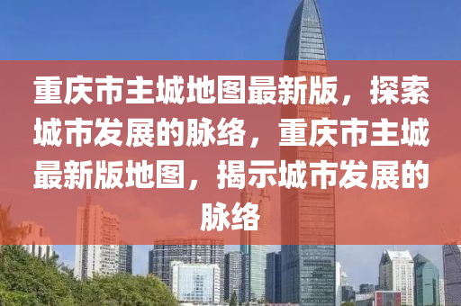 重慶市主城地圖最新版，探索城市發(fā)展的脈絡(luò)，重慶市主城最新版地圖，揭示城市發(fā)展的脈絡(luò)