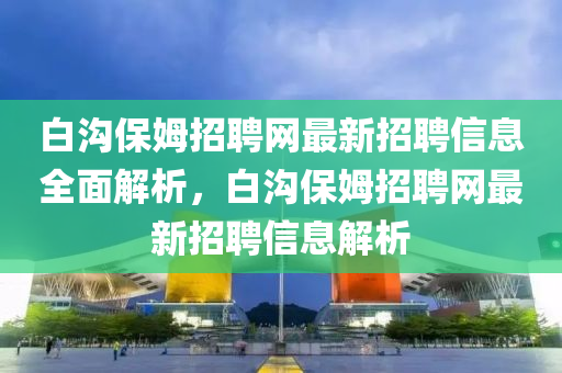 白溝保姆招聘網(wǎng)最新招聘信息全面解析，白溝保姆招聘網(wǎng)最新招聘信息解析