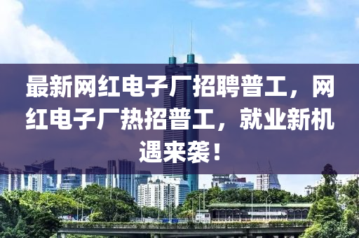最新網(wǎng)紅電子廠招聘普工，網(wǎng)紅電子廠熱招普工，就業(yè)新機(jī)遇來襲！
