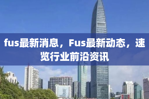 fus最新消息，F(xiàn)us最新動(dòng)態(tài)，速覽行業(yè)前沿資訊