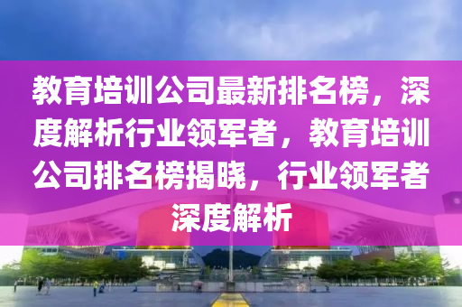 教育培訓(xùn)公司最新排名榜，深度解析行業(yè)領(lǐng)軍者，教育培訓(xùn)公司排名榜揭曉，行業(yè)領(lǐng)軍者深度解析