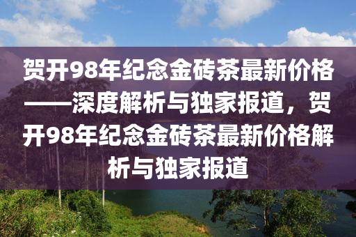 賀開98年紀(jì)念金磚茶最新價(jià)格——深度解析與獨(dú)家報(bào)道，賀開98年紀(jì)念金磚茶最新價(jià)格解析與獨(dú)家報(bào)道