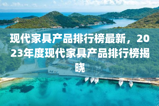 現(xiàn)代家具產(chǎn)品排行榜最新，2023年度現(xiàn)代家具產(chǎn)品排行榜揭曉