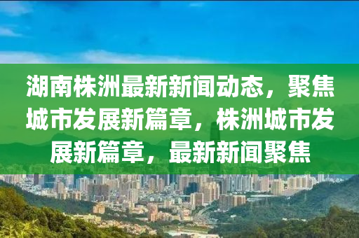 湖南株洲最新新聞動態(tài)，聚焦城市發(fā)展新篇章，株洲城市發(fā)展新篇章，最新新聞聚焦