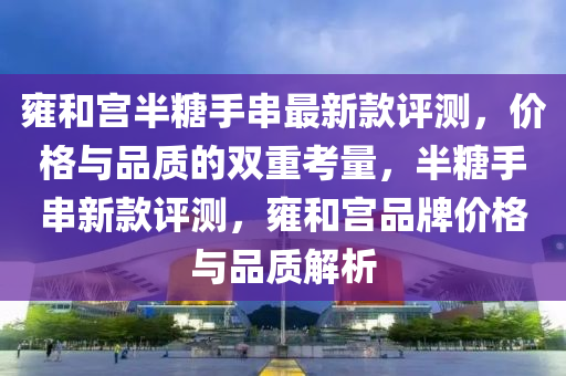雍和宮半糖手串最新款評測，價格與品質(zhì)的雙重考量，半糖手串新款評測，雍和宮品牌價格與品質(zhì)解析