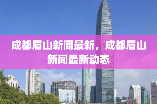 成都眉山新聞最新，成都眉山新聞最新動(dòng)態(tài)