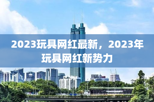 2023玩具網(wǎng)紅最新，2023年玩具網(wǎng)紅新勢力