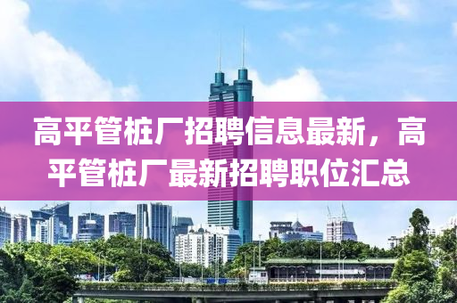 高平管樁廠招聘信息最新，高平管樁廠最新招聘職位匯總