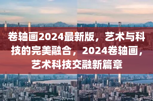 卷軸畫2024最新版，藝術(shù)與科技的完美融合，2024卷軸畫，藝術(shù)科技交融新篇章