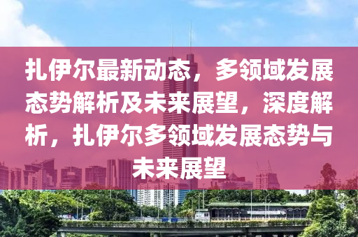 扎伊爾最新動態(tài)，多領(lǐng)域發(fā)展態(tài)勢解析及未來展望，深度解析，扎伊爾多領(lǐng)域發(fā)展態(tài)勢與未來展望