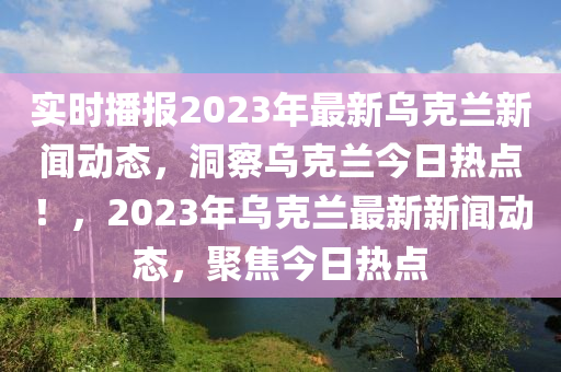 實時播報2023年最新烏克蘭新聞動態(tài)，洞察烏克蘭今日熱點！，2023年烏克蘭最新新聞動態(tài)，聚焦今日熱點