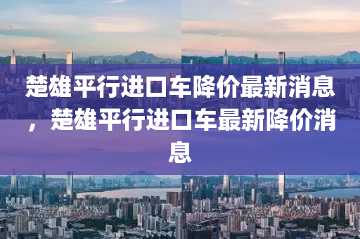 楚雄平行進(jìn)口車降價(jià)最新消息，楚雄平行進(jìn)口車最新降價(jià)消息