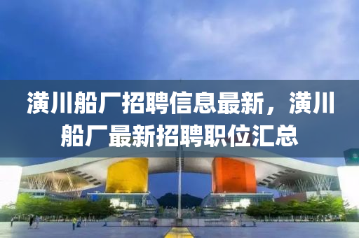 潢川船廠招聘信息最新，潢川船廠最新招聘職位匯總