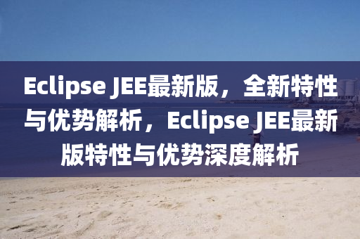Eclipse JEE最新版，全新特性與優(yōu)勢解析，Eclipse JEE最新版特性與優(yōu)勢深度解析