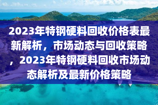 2023年特鋼硬料回收價格表最新解析，市場動態(tài)與回收策略，2023年特鋼硬料回收市場動態(tài)解析及最新價格策略