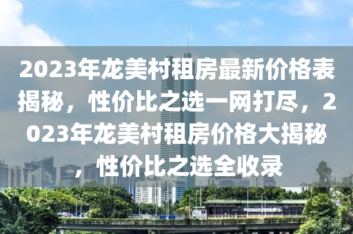 2023年龍美村租房最新價(jià)格表揭秘，性價(jià)比之選一網(wǎng)打盡，2023年龍美村租房?jī)r(jià)格大揭秘，性價(jià)比之選全收錄