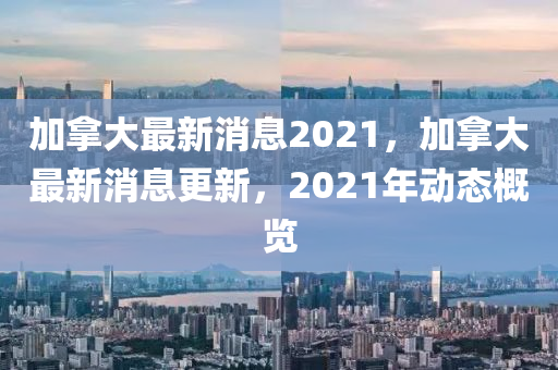 加拿大最新消息2021，加拿大最新消息更新，2021年動(dòng)態(tài)概覽