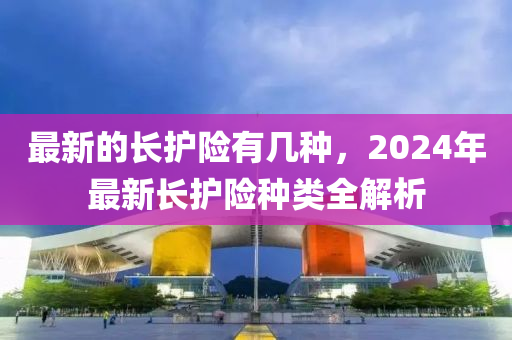 最新的長(zhǎng)護(hù)險(xiǎn)有幾種，2024年最新長(zhǎng)護(hù)險(xiǎn)種類全解析