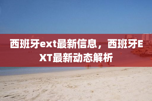 西班牙ext最新信息，西班牙EXT最新動(dòng)態(tài)解析
